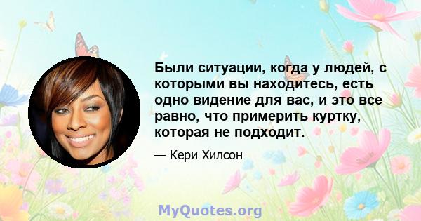 Были ситуации, когда у людей, с которыми вы находитесь, есть одно видение для вас, и это все равно, что примерить куртку, которая не подходит.