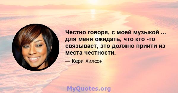 Честно говоря, с моей музыкой ... для меня ожидать, что кто -то связывает, это должно прийти из места честности.