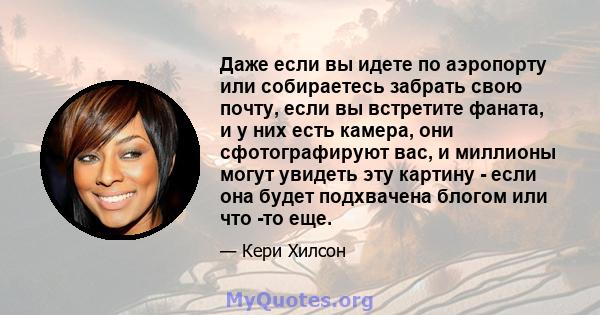 Даже если вы идете по аэропорту или собираетесь забрать свою почту, если вы встретите фаната, и у них есть камера, они сфотографируют вас, и миллионы могут увидеть эту картину - если она будет подхвачена блогом или что