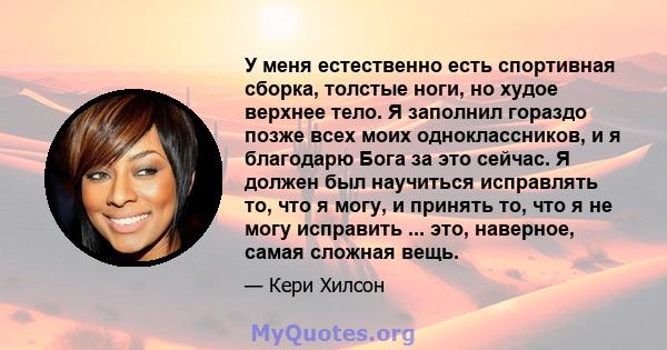 У меня естественно есть спортивная сборка, толстые ноги, но худое верхнее тело. Я заполнил гораздо позже всех моих одноклассников, и я благодарю Бога за это сейчас. Я должен был научиться исправлять то, что я могу, и