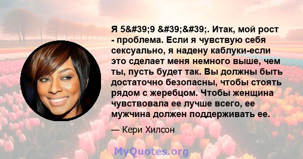 Я 5'9 ''. Итак, мой рост - проблема. Если я чувствую себя сексуально, я надену каблуки-если это сделает меня немного выше, чем ты, пусть будет так. Вы должны быть достаточно безопасны, чтобы стоять рядом с