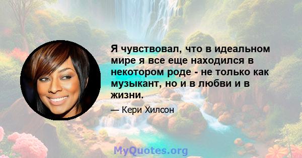 Я чувствовал, что в идеальном мире я все еще находился в некотором роде - не только как музыкант, но и в любви и в жизни.