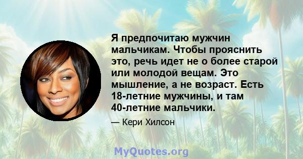 Я предпочитаю мужчин мальчикам. Чтобы прояснить это, речь идет не о более старой или молодой вещам. Это мышление, а не возраст. Есть 18-летние мужчины, и там 40-летние мальчики.