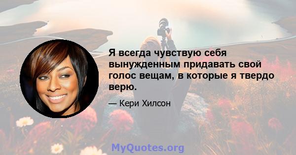 Я всегда чувствую себя вынужденным придавать свой голос вещам, в которые я твердо верю.