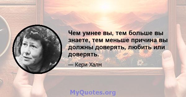 Чем умнее вы, тем больше вы знаете, тем меньше причина вы должны доверять, любить или доверять.