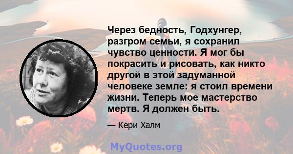 Через бедность, Годхунгер, разгром семьи, я сохранил чувство ценности. Я мог бы покрасить и рисовать, как никто другой в этой задуманной человеке земле: я стоил времени жизни. Теперь мое мастерство мертв. Я должен быть.