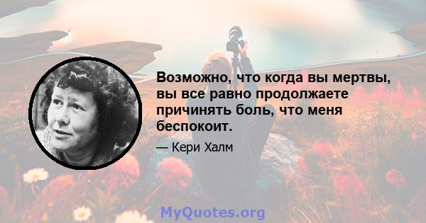 Возможно, что когда вы мертвы, вы все равно продолжаете причинять боль, что меня беспокоит.