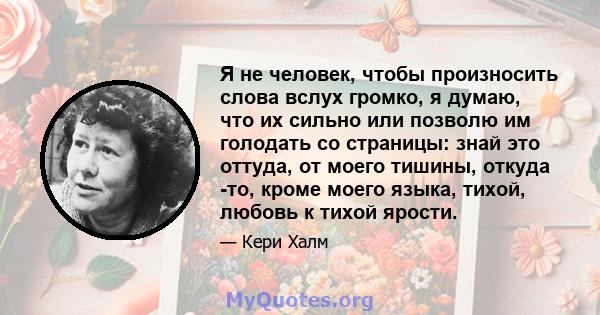 Я не человек, чтобы произносить слова вслух громко, я думаю, что их сильно или позволю им голодать со страницы: знай это оттуда, от моего тишины, откуда -то, кроме моего языка, тихой, любовь к тихой ярости.