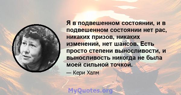 Я в подвешенном состоянии, и в подвешенном состоянии нет рас, никаких призов, никаких изменений, нет шансов. Есть просто степени выносливости, и выносливость никогда не была моей сильной точкой.