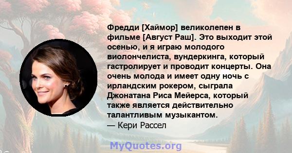 Фредди [Хаймор] великолепен в фильме [Август Раш]. Это выходит этой осенью, и я играю молодого виолончелиста, вундеркинга, который гастролирует и проводит концерты. Она очень молода и имеет одну ночь с ирландским