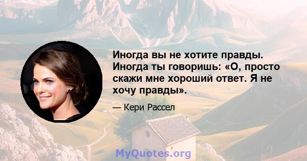 Иногда вы не хотите правды. Иногда ты говоришь: «О, просто скажи мне хороший ответ. Я не хочу правды».