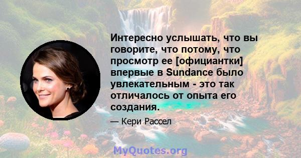 Интересно услышать, что вы говорите, что потому, что просмотр ее [официантки] впервые в Sundance было увлекательным - это так отличалось от опыта его создания.