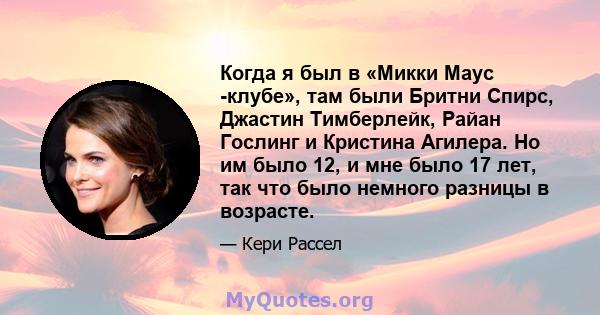 Когда я был в «Микки Маус -клубе», там были Бритни Спирс, Джастин Тимберлейк, Райан Гослинг и Кристина Агилера. Но им было 12, и мне было 17 лет, так что было немного разницы в возрасте.