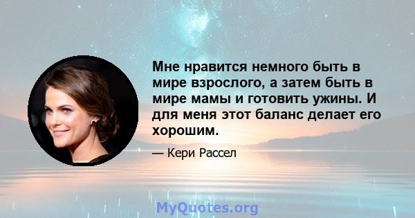 Мне нравится немного быть в мире взрослого, а затем быть в мире мамы и готовить ужины. И для меня этот баланс делает его хорошим.