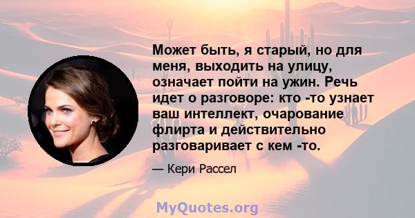 Может быть, я старый, но для меня, выходить на улицу, означает пойти на ужин. Речь идет о разговоре: кто -то узнает ваш интеллект, очарование флирта и действительно разговаривает с кем -то.