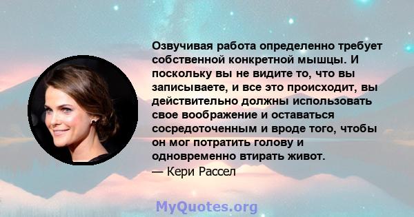 Озвучивая работа определенно требует собственной конкретной мышцы. И поскольку вы не видите то, что вы записываете, и все это происходит, вы действительно должны использовать свое воображение и оставаться