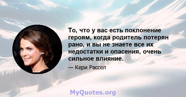 То, что у вас есть поклонение героям, когда родитель потерян рано, и вы не знаете все их недостатки и опасения, очень сильное влияние.