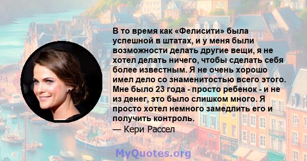 В то время как «Фелисити» была успешной в штатах, и у меня были возможности делать другие вещи, я не хотел делать ничего, чтобы сделать себя более известным. Я не очень хорошо имел дело со знаменитостью всего этого. Мне 