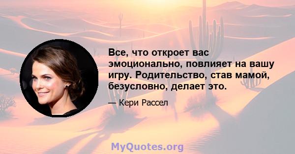 Все, что откроет вас эмоционально, повлияет на вашу игру. Родительство, став мамой, безусловно, делает это.