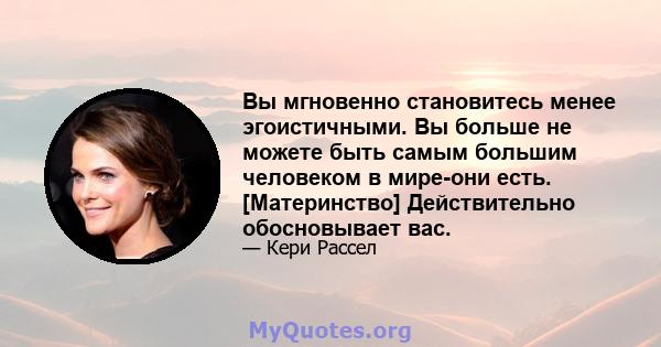 Вы мгновенно становитесь менее эгоистичными. Вы больше не можете быть самым большим человеком в мире-они есть. [Материнство] Действительно обосновывает вас.