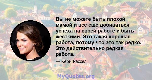 Вы не можете быть плохой мамой и все еще добиваться успеха на своей работе и быть жесткими. Это такая хорошая работа, потому что это так редко. Это действительно редкая работа.