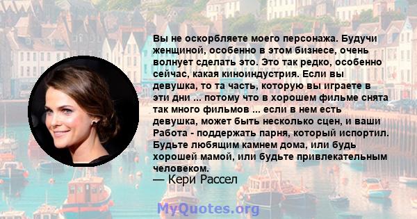 Вы не оскорбляете моего персонажа. Будучи женщиной, особенно в этом бизнесе, очень волнует сделать это. Это так редко, особенно сейчас, какая киноиндустрия. Если вы девушка, то та часть, которую вы играете в эти дни ... 