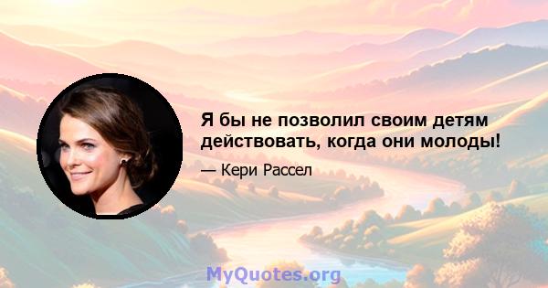 Я бы не позволил своим детям действовать, когда они молоды!