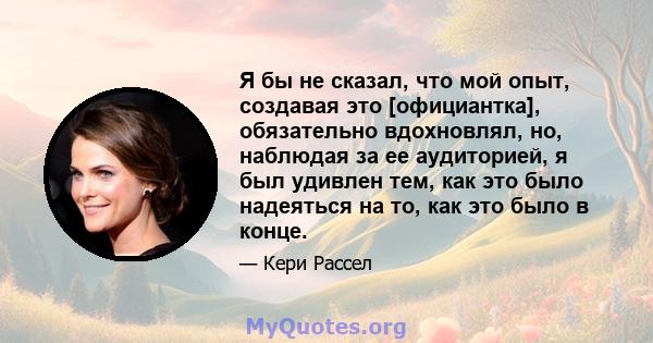 Я бы не сказал, что мой опыт, создавая это [официантка], обязательно вдохновлял, но, наблюдая за ее аудиторией, я был удивлен тем, как это было надеяться на то, как это было в конце.