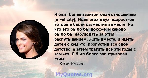 Я был более заинтригован отношением [в Felicity]; Идея этих двух подростков, которые были разместили вместе. На что это было бы похоже, и каково было бы наблюдать за этим распутыванием. Жить вместе, и иметь детей с кем