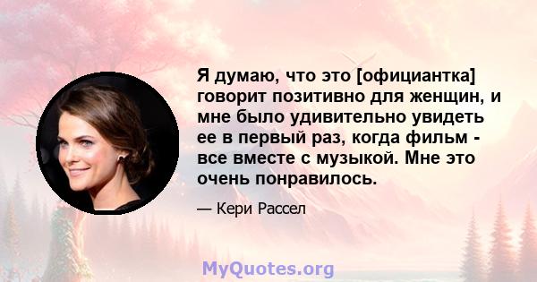 Я думаю, что это [официантка] говорит позитивно для женщин, и мне было удивительно увидеть ее в первый раз, когда фильм - все вместе с музыкой. Мне это очень понравилось.