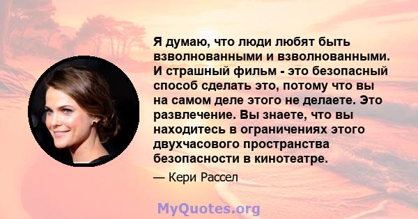 Я думаю, что люди любят быть взволнованными и взволнованными. И страшный фильм - это безопасный способ сделать это, потому что вы на самом деле этого не делаете. Это развлечение. Вы знаете, что вы находитесь в