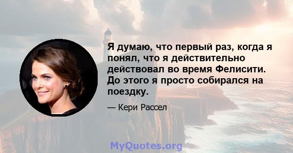 Я думаю, что первый раз, когда я понял, что я действительно действовал во время Фелисити. До этого я просто собирался на поездку.