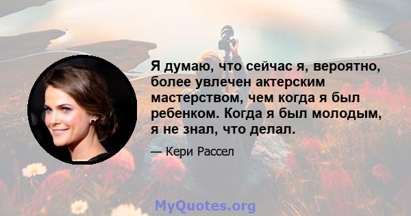 Я думаю, что сейчас я, вероятно, более увлечен актерским мастерством, чем когда я был ребенком. Когда я был молодым, я не знал, что делал.