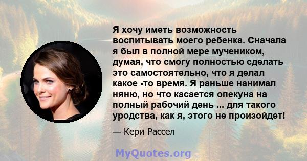 Я хочу иметь возможность воспитывать моего ребенка. Сначала я был в полной мере мучеником, думая, что смогу полностью сделать это самостоятельно, что я делал какое -то время. Я раньше нанимал няню, но что касается