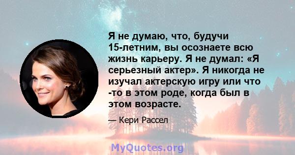 Я не думаю, что, будучи 15-летним, вы осознаете всю жизнь карьеру. Я не думал: «Я серьезный актер». Я никогда не изучал актерскую игру или что -то в этом роде, когда был в этом возрасте.