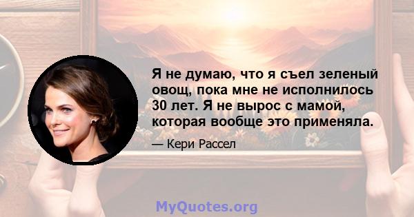 Я не думаю, что я съел зеленый овощ, пока мне не исполнилось 30 лет. Я не вырос с мамой, которая вообще это применяла.