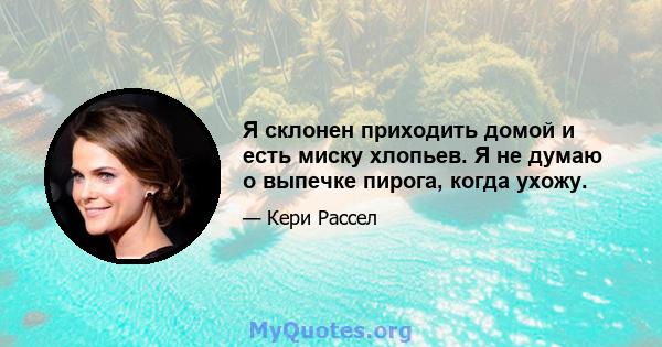 Я склонен приходить домой и есть миску хлопьев. Я не думаю о выпечке пирога, когда ухожу.