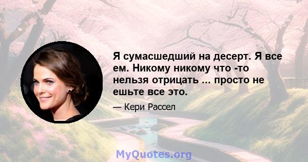 Я сумасшедший на десерт. Я все ем. Никому никому что -то нельзя отрицать ... просто не ешьте все это.