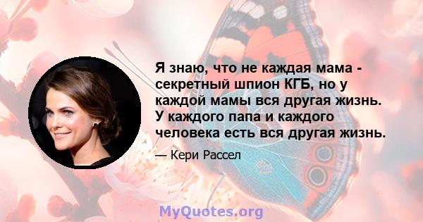 Я знаю, что не каждая мама - секретный шпион КГБ, но у каждой мамы вся другая жизнь. У каждого папа и каждого человека есть вся другая жизнь.