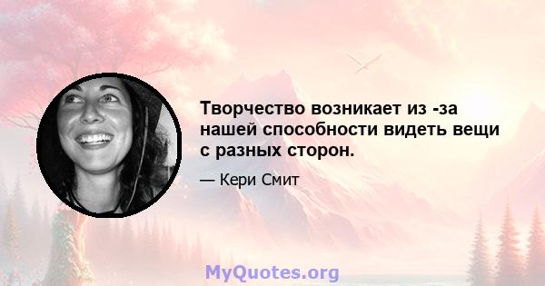 Творчество возникает из -за нашей способности видеть вещи с разных сторон.