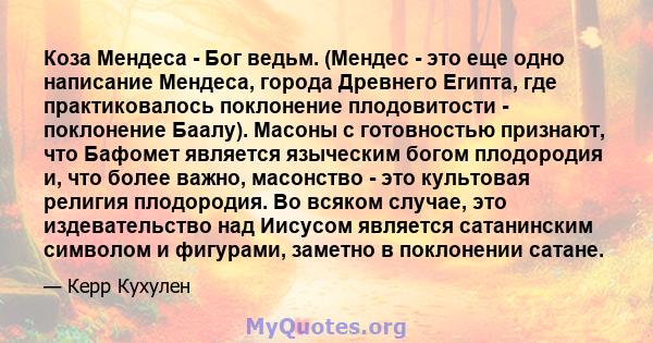 Коза Мендеса - Бог ведьм. (Мендес - это еще одно написание Мендеса, города Древнего Египта, где практиковалось поклонение плодовитости - поклонение Баалу). Масоны с готовностью признают, что Бафомет является языческим