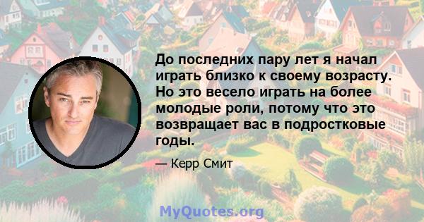 До последних пару лет я начал играть близко к своему возрасту. Но это весело играть на более молодые роли, потому что это возвращает вас в подростковые годы.