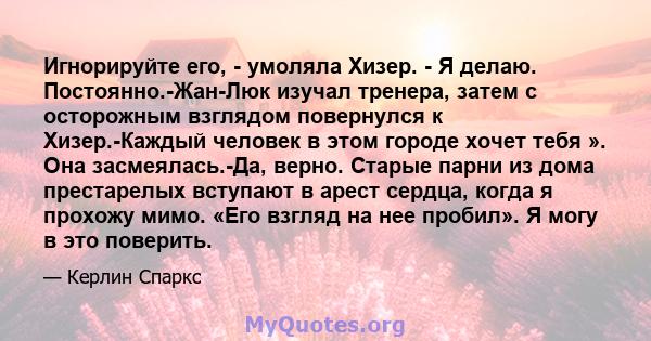 Игнорируйте его, - умоляла Хизер. - Я делаю. Постоянно.-Жан-Люк изучал тренера, затем с осторожным взглядом повернулся к Хизер.-Каждый человек в этом городе хочет тебя ». Она засмеялась.-Да, верно. Старые парни из дома