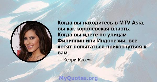 Когда вы находитесь в MTV Asia, вы как королевская власть. Когда вы идете по улицам Филиппин или Индонезии, все хотят попытаться прикоснуться к вам.