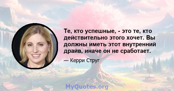 Те, кто успешные, - это те, кто действительно этого хочет. Вы должны иметь этот внутренний драйв, иначе он не сработает.