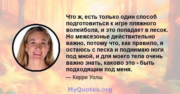 Что ж, есть только один способ подготовиться к игре пляжного волейбола, и это попадает в песок. Но межсезонье действительно важно, потому что, как правило, я остаюсь с песка и поднимаю ноги под мной, и для моего тела