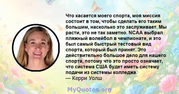 Что касается моего спорта, моя миссия состоит в том, чтобы сделать его таким большим, насколько это заслуживает. Мы расти, это не так заметно. NCAA выбрал пляжный волейбол в чемпионате, и это был самый быстрый тестовый