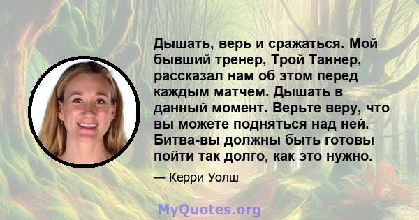 Дышать, верь и сражаться. Мой бывший тренер, Трой Таннер, рассказал нам об этом перед каждым матчем. Дышать в данный момент. Верьте веру, что вы можете подняться над ней. Битва-вы должны быть готовы пойти так долго, как 