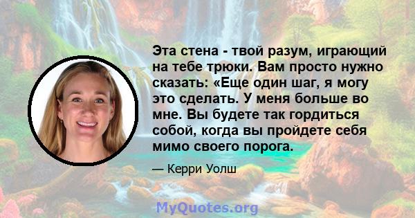 Эта стена - твой разум, играющий на тебе трюки. Вам просто нужно сказать: «Еще один шаг, я могу это сделать. У меня больше во мне. Вы будете так гордиться собой, когда вы пройдете себя мимо своего порога.