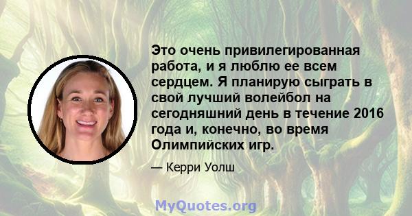 Это очень привилегированная работа, и я люблю ее всем сердцем. Я планирую сыграть в свой лучший волейбол на сегодняшний день в течение 2016 года и, конечно, во время Олимпийских игр.